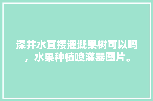 深井水直接灌溉果树可以吗，水果种植喷灌器图片。