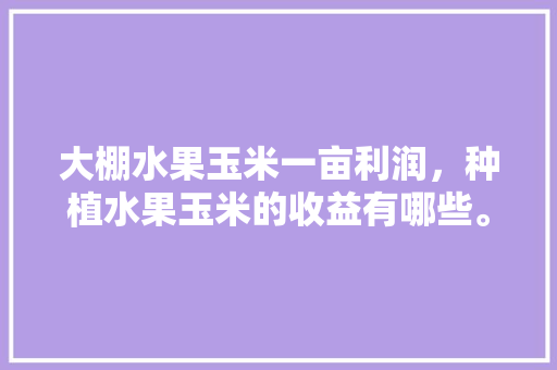 大棚水果玉米一亩利润，种植水果玉米的收益有哪些。