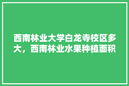 西南林业大学白龙寺校区多大，西南林业水果种植面积多少亩。