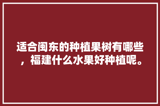 适合闽东的种植果树有哪些，福建什么水果好种植呢。