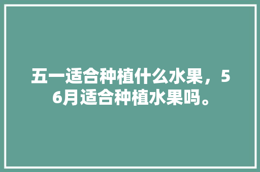 五一适合种植什么水果，56月适合种植水果吗。 水果种植