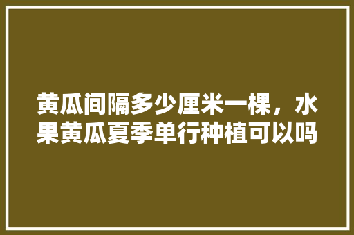 黄瓜间隔多少厘米一棵，水果黄瓜夏季单行种植可以吗。 黄瓜间隔多少厘米一棵，水果黄瓜夏季单行种植可以吗。 家禽养殖