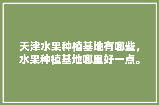 天津水果种植基地有哪些，水果种植基地哪里好一点。 畜牧养殖