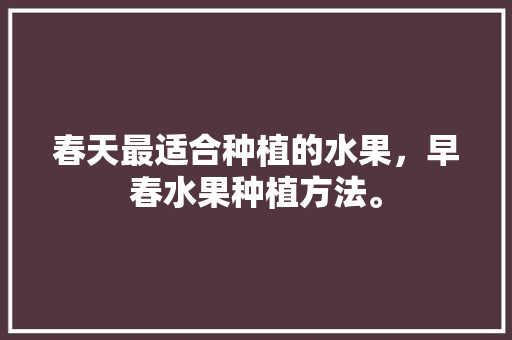 春天最适合种植的水果，早春水果种植方法。 水果种植