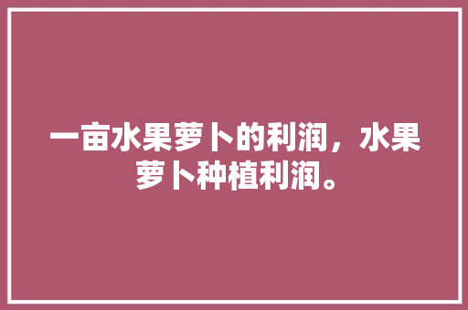 一亩水果萝卜的利润，水果萝卜种植利润。 家禽养殖