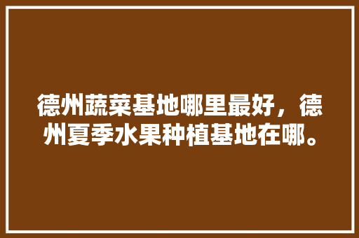 德州蔬菜基地哪里最好，德州夏季水果种植基地在哪。 土壤施肥