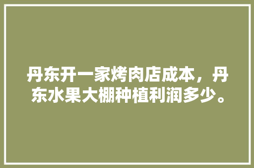 丹东开一家烤肉店成本，丹东水果大棚种植利润多少。 土壤施肥