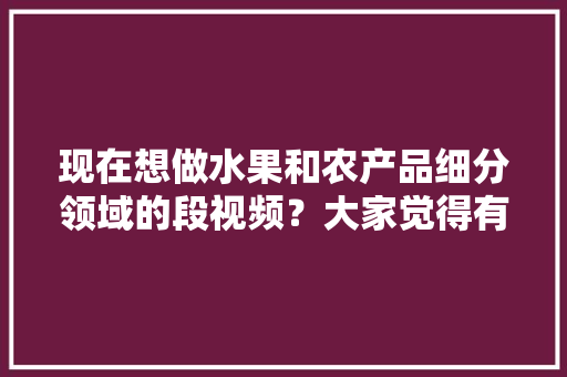 现在想做水果和农产品细分领域的段视频？大家觉得有前景吗，水果大全种植方法视频教程。 土壤施肥