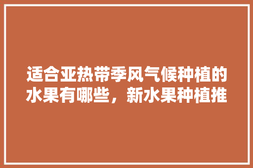 适合亚热带季风气候种植的水果有哪些，新水果种植推荐品种。 土壤施肥