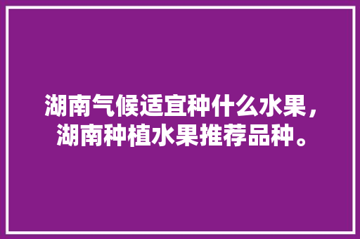 湖南气候适宜种什么水果，湖南种植水果推荐品种。 水果种植