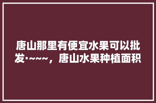 唐山那里有便宜水果可以批发·~~~，唐山水果种植面积。 蔬菜种植