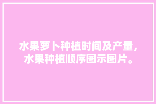 水果萝卜种植时间及产量，水果种植顺序图示图片。 家禽养殖