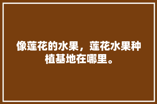 像莲花的水果，莲花水果种植基地在哪里。 水果种植