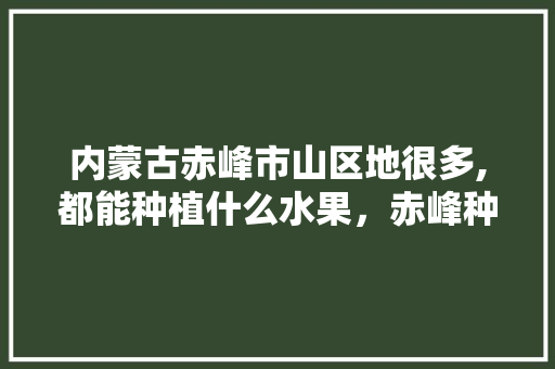 内蒙古赤峰市山区地很多,都能种植什么水果，赤峰种植什么水果好吃。 土壤施肥