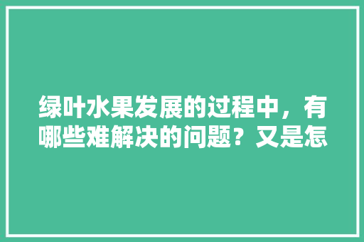 绿叶水果发展的过程中，有哪些难解决的问题？又是怎样解决的，绿叶水果种植技术视频。 绿叶水果发展的过程中，有哪些难解决的问题？又是怎样解决的，绿叶水果种植技术视频。 畜牧养殖