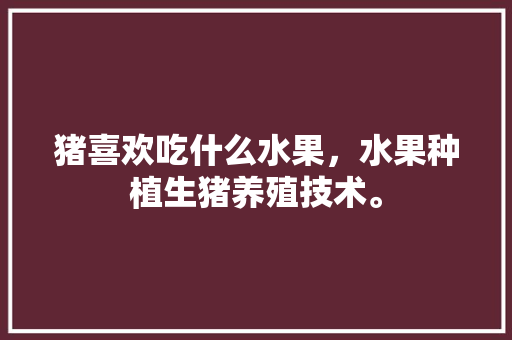 猪喜欢吃什么水果，水果种植生猪养殖技术。 蔬菜种植