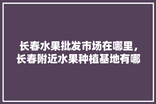 长春水果批发市场在哪里，长春附近水果种植基地有哪些。 长春水果批发市场在哪里，长春附近水果种植基地有哪些。 畜牧养殖