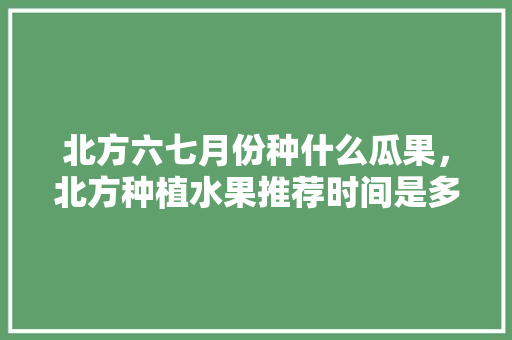 北方六七月份种什么瓜果，北方种植水果推荐时间是多少。 土壤施肥