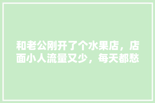 和老公刚开了个水果店，店面小人流量又少，每天都愁，水果滞销有什么好建议吗，种植什么水果不滞销呢。 土壤施肥