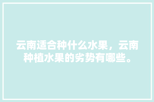 云南适合种什么水果，云南种植水果的劣势有哪些。 水果种植