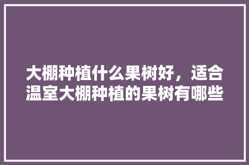 大棚种植什么果树好，适合温室大棚种植的果树有哪些，水果种植大棚怎么建造。 水果种植