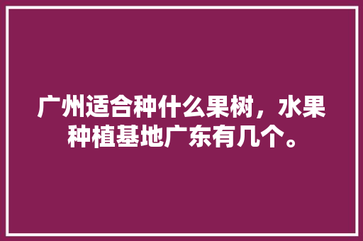 广州适合种什么果树，水果种植基地广东有几个。 土壤施肥