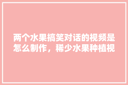 两个水果搞笑对话的视频是怎么制作，稀少水果种植视频大全。 水果种植