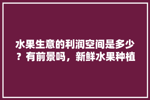 水果生意的利润空间是多少？有前景吗，新鲜水果种植前景如何。 水果种植