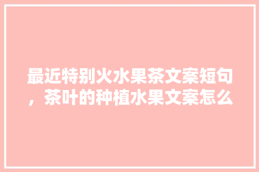 最近特别火水果茶文案短句，茶叶的种植水果文案怎么写。 最近特别火水果茶文案短句，茶叶的种植水果文案怎么写。 水果种植