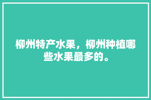 柳州特产水果，柳州种植哪些水果最多的。 蔬菜种植