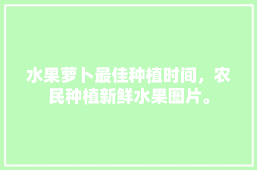 水果萝卜最佳种植时间，农民种植新鲜水果图片。 蔬菜种植