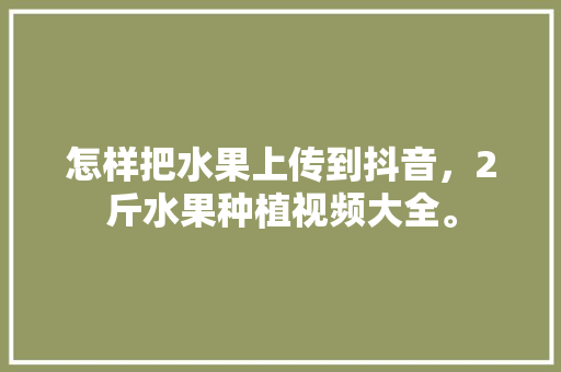 怎样把水果上传到抖音，2斤水果种植视频大全。 怎样把水果上传到抖音，2斤水果种植视频大全。 蔬菜种植