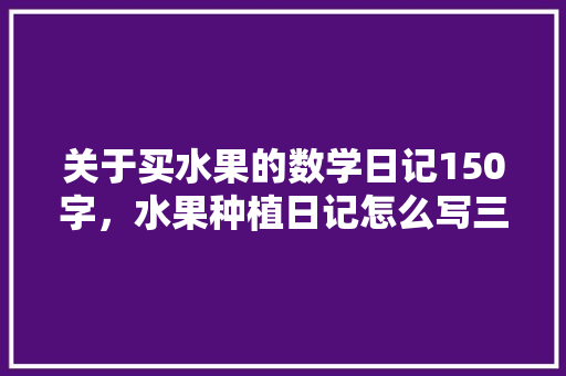 关于买水果的数学日记150字，水果种植日记怎么写三年级。 土壤施肥