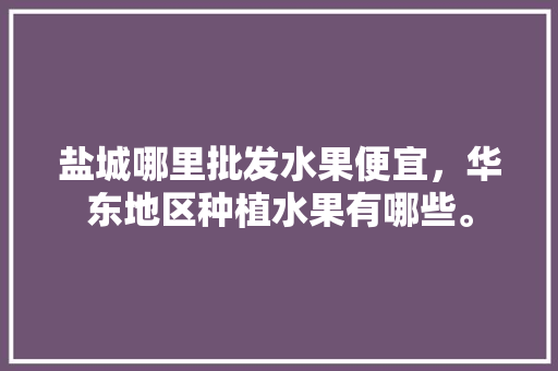 盐城哪里批发水果便宜，华东地区种植水果有哪些。 水果种植