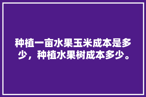 种植一亩水果玉米成本是多少，种植水果树成本多少。 畜牧养殖