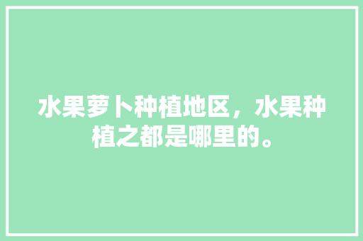 水果萝卜种植地区，水果种植之都是哪里的。 土壤施肥