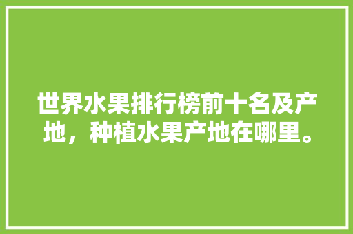 世界水果排行榜前十名及产地，种植水果产地在哪里。 水果种植