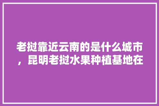 老挝靠近云南的是什么城市，昆明老挝水果种植基地在哪里。 老挝靠近云南的是什么城市，昆明老挝水果种植基地在哪里。 土壤施肥