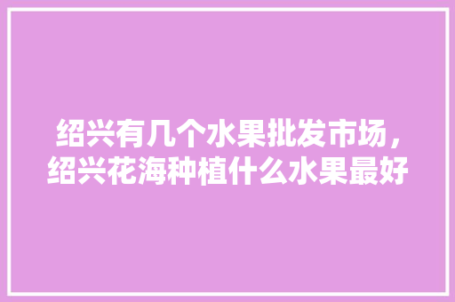 绍兴有几个水果批发市场，绍兴花海种植什么水果最好。 畜牧养殖