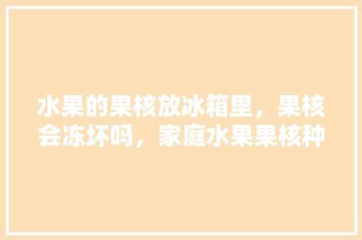 水果的果核放冰箱里，果核会冻坏吗，家庭水果果核种植方法。 家禽养殖