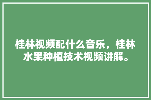 桂林视频配什么音乐，桂林水果种植技术视频讲解。 蔬菜种植