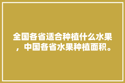 全国各省适合种植什么水果，中国各省水果种植面积。 全国各省适合种植什么水果，中国各省水果种植面积。 水果种植