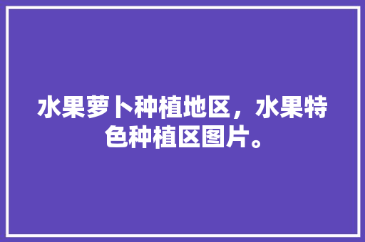 水果萝卜种植地区，水果特色种植区图片。 家禽养殖