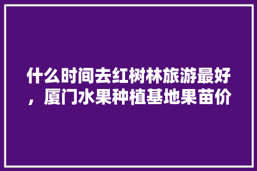 什么时间去红树林旅游最好，厦门水果种植基地果苗价格。 什么时间去红树林旅游最好，厦门水果种植基地果苗价格。 土壤施肥