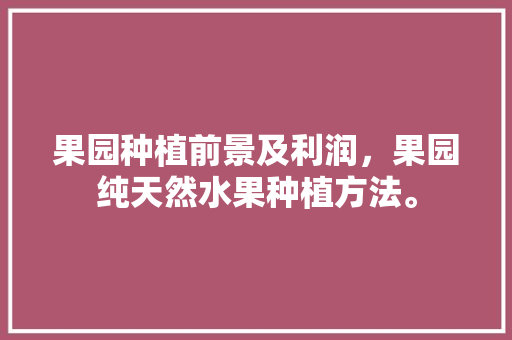 果园种植前景及利润，果园纯天然水果种植方法。 家禽养殖