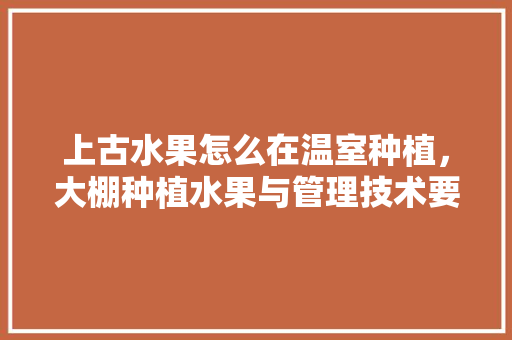 上古水果怎么在温室种植，大棚种植水果与管理技术要点。 畜牧养殖