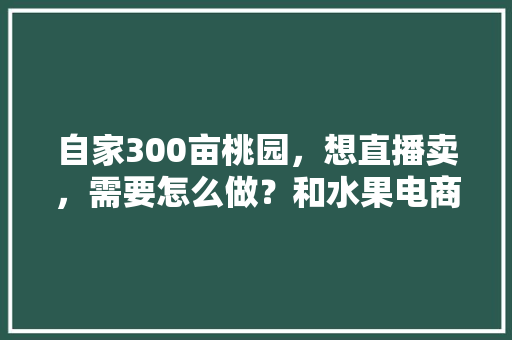 自家300亩桃园，想直播卖，需要怎么做？和水果电商怎样合作，水果室内种植直播视频大全。 自家300亩桃园，想直播卖，需要怎么做？和水果电商怎样合作，水果室内种植直播视频大全。 蔬菜种植