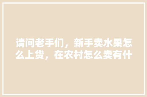 请问老手们，新手卖水果怎么上货，在农村怎么卖有什么技巧么，新鲜水果怎么种植的视频。 畜牧养殖