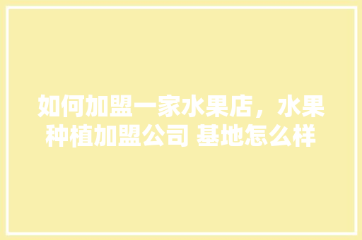 如何加盟一家水果店，水果种植加盟公司 基地怎么样。 家禽养殖