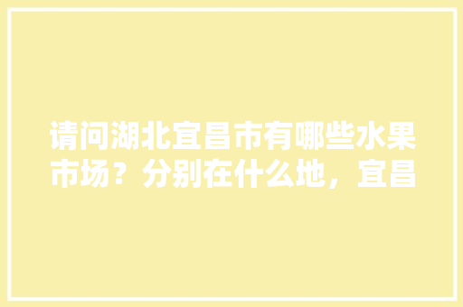 请问湖北宜昌市有哪些水果市场？分别在什么地，宜昌精品水果种植基地在哪里。 家禽养殖